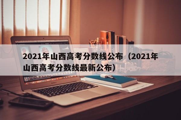 2021年山西高考分数线公布（2021年山西高考分数线最新公布）