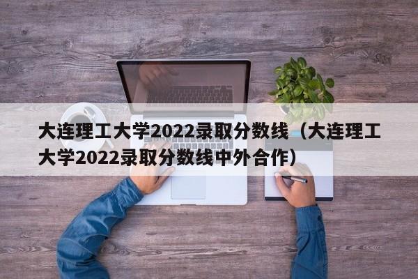 大连理工大学2022录取分数线（大连理工大学2022录取分数线中外合作）