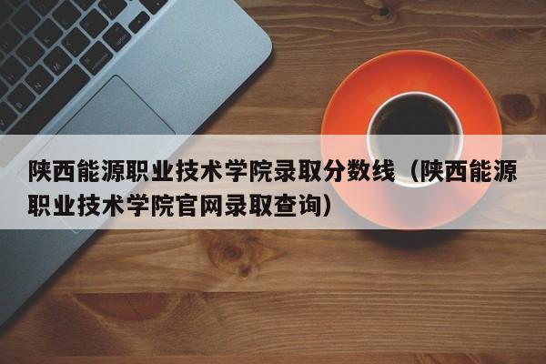 陕西能源职业技术学院录取分数线（陕西能源职业技术学院官网录取查询）
