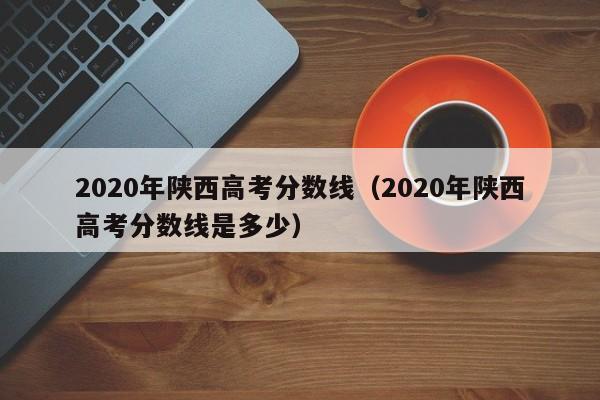 2020年陕西高考分数线（2020年陕西高考分数线是多少）