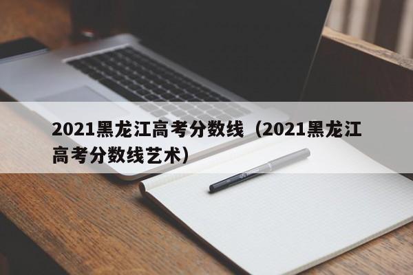 2021黑龙江高考分数线（2021黑龙江高考分数线艺术）