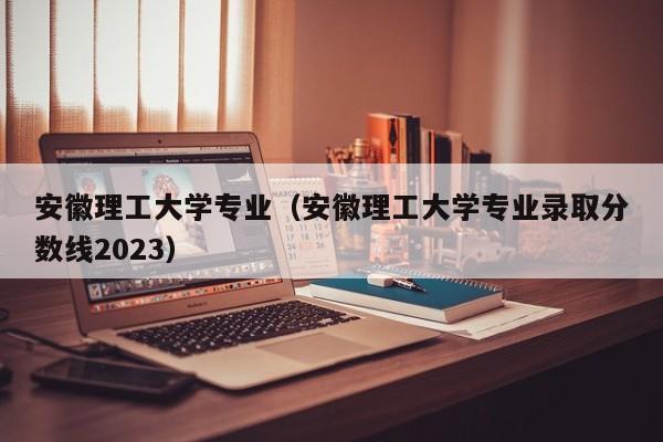 安徽理工大学专业（安徽理工大学专业录取分数线2023）