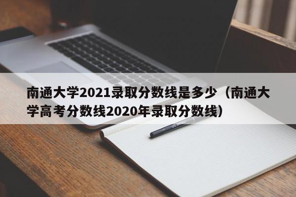 南通大学2021录取分数线是多少（南通大学高考分数线2020年录取分数线）