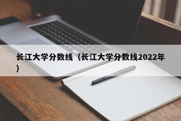 长江大学分数线（长江大学分数线2022年）