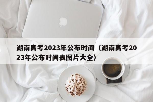湖南高考2023年公布时间（湖南高考2023年公布时间表图片大全）