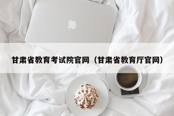 甘肃省教育考试院官网（甘肃省教育厅官网）