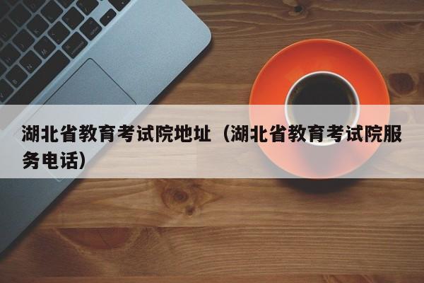 湖北省教育考试院地址（湖北省教育考试院服务电话）