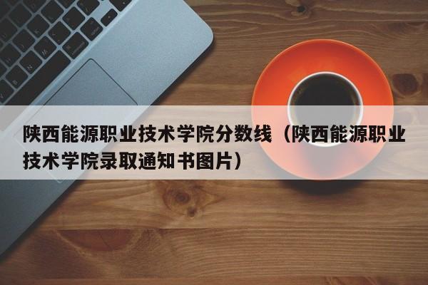 陕西能源职业技术学院分数线（陕西能源职业技术学院录取通知书图片）