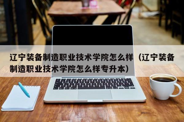 辽宁装备制造职业技术学院怎么样（辽宁装备制造职业技术学院怎么样专升本）