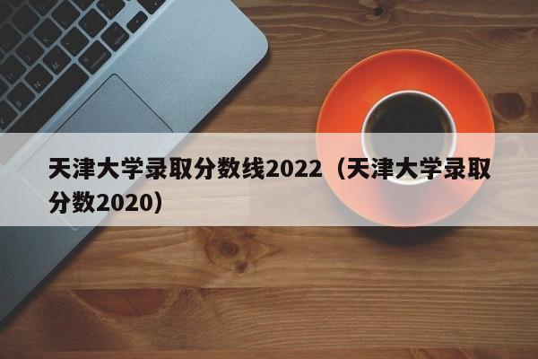 天津大学录取分数线2022（天津大学录取分数2020）