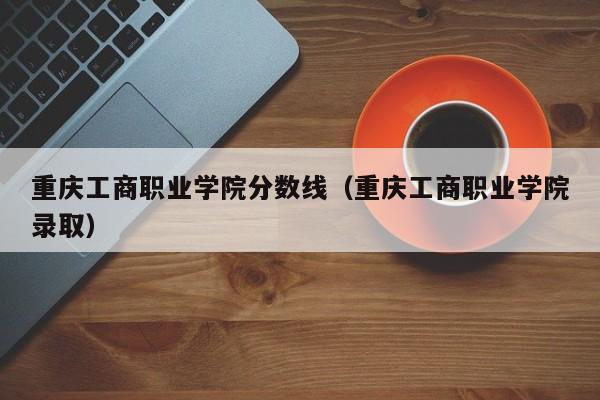 重庆工商职业学院分数线（重庆工商职业学院录取）