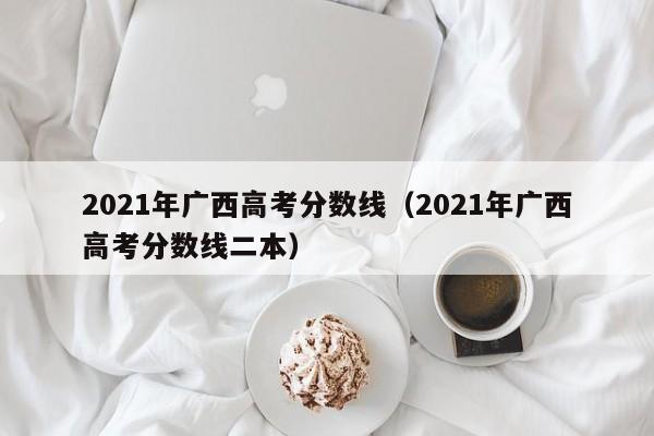 2021年广西高考分数线（2021年广西高考分数线二本）