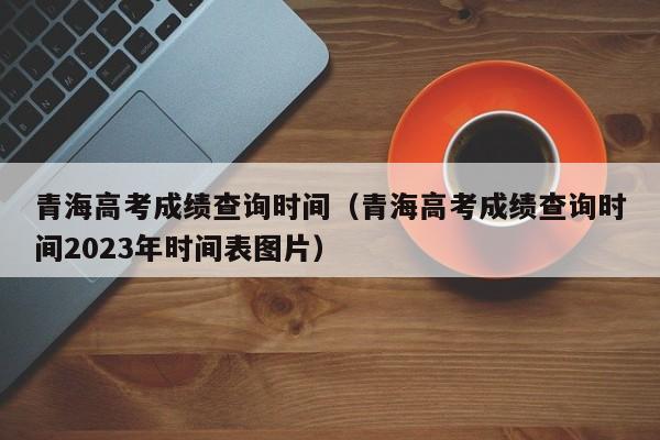 青海高考成绩查询时间（青海高考成绩查询时间2023年时间表图片）