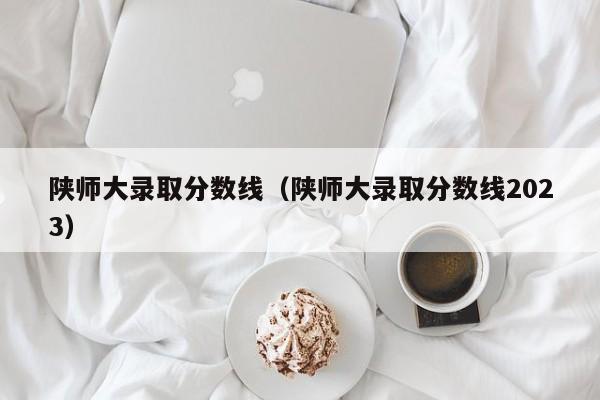 陕师大录取分数线（陕师大录取分数线2023）