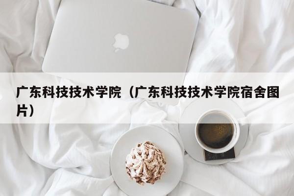 广东科技技术学院（广东科技技术学院宿舍图片）