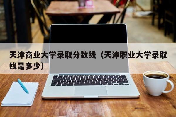 天津商业大学录取分数线（天津职业大学录取线是多少）