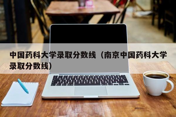 中国药科大学录取分数线（南京中国药科大学录取分数线）