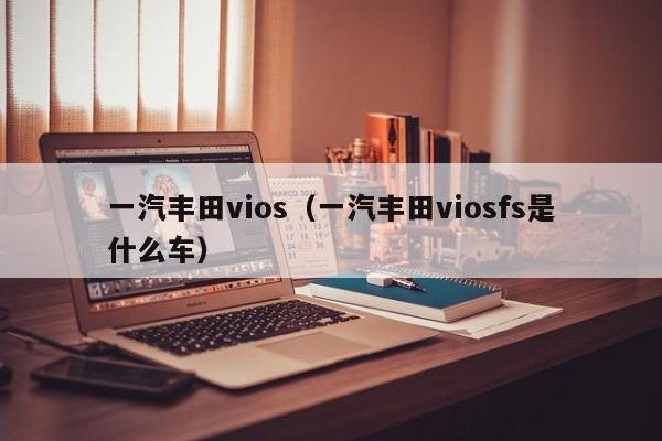 一汽丰田vios（一汽丰田viosfs是什么车）