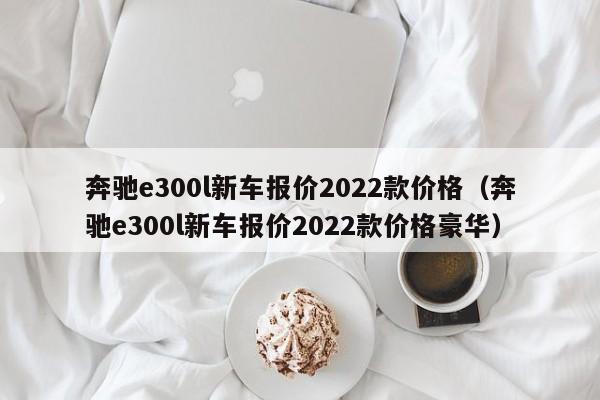 奔驰e300l新车报价2022款价格（奔驰e300l新车报价2022款价格豪华）