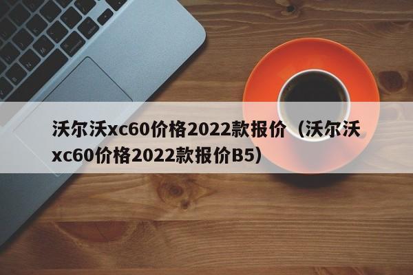 沃尔沃xc60价格2022款报价（沃尔沃xc60价格2022款报价B5）