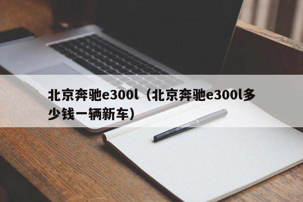 北京奔驰e300l（北京奔驰e300l多少钱一辆新车）