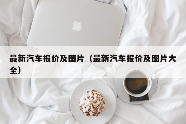 最新汽车报价及图片（最新汽车报价及图片大全）