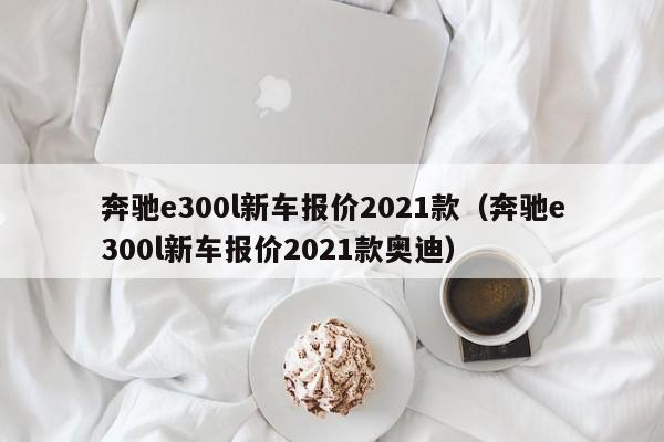 奔驰e300l新车报价2021款（奔驰e300l新车报价2021款奥迪）