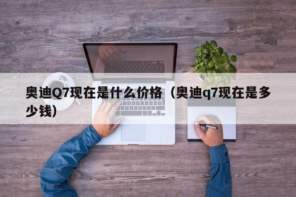 奥迪Q7现在是什么价格（奥迪q7现在是多少钱）