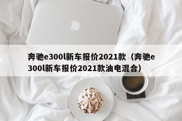 奔驰e300l新车报价2021款（奔驰e300l新车报价2021款油电混合）