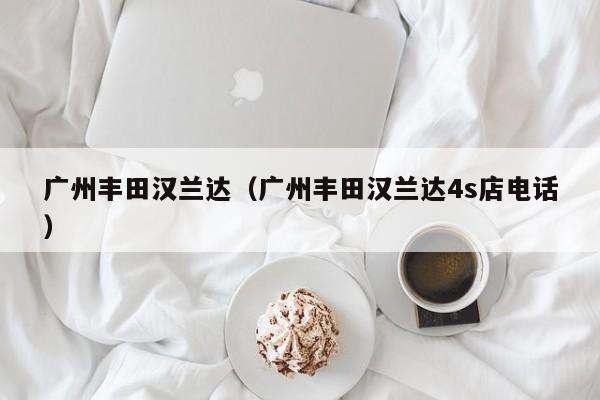 广州丰田汉兰达（广州丰田汉兰达4s店电话）