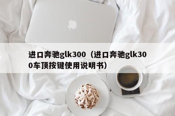 进口奔驰glk300（进口奔驰glk300车顶按键使用说明书）