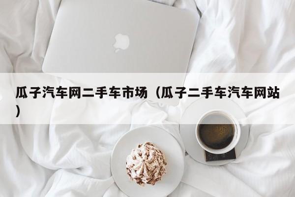 瓜子汽车网二手车市场（瓜子二手车汽车网站）