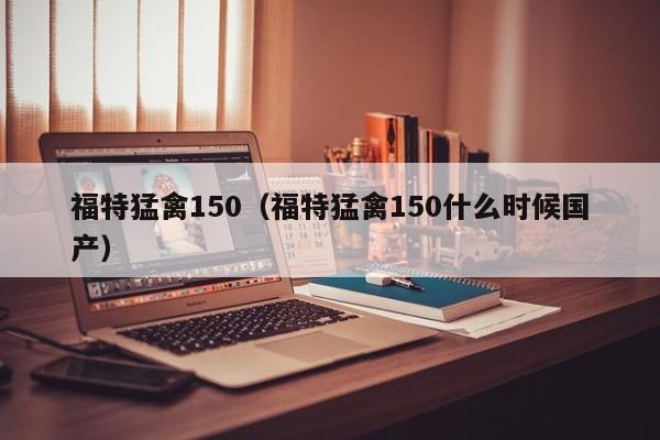 福特猛禽150（福特猛禽150什么时候国产）