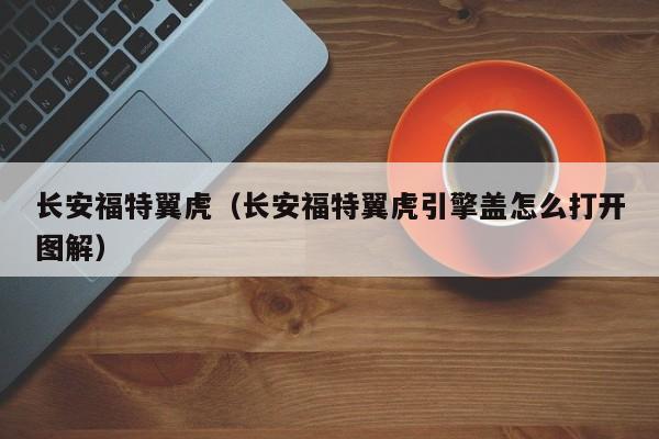 长安福特翼虎（长安福特翼虎引擎盖怎么打开图解）