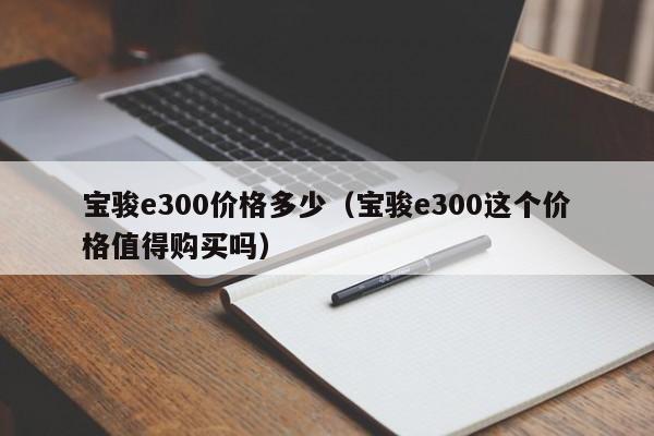 宝骏e300价格多少（宝骏e300这个价格值得购买吗）