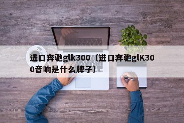 进口奔驰glk300（进口奔驰glK300音响是什么牌子）