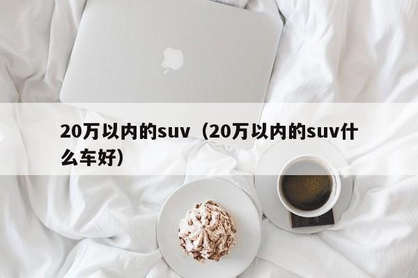20万以内的suv（20万以内的suv什么车好）