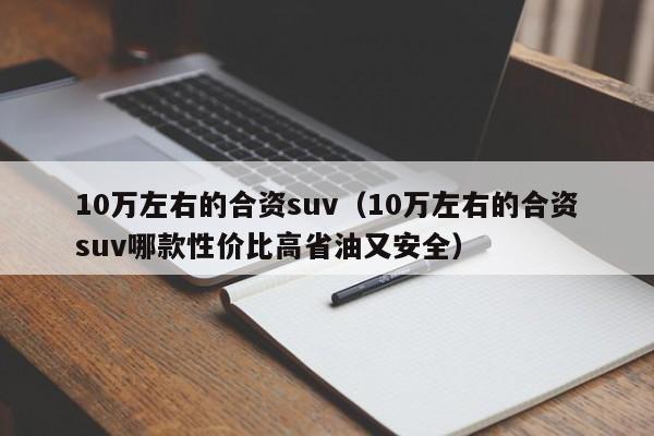 10万左右的合资suv（10万左右的合资suv哪款性价比高省油又安全）