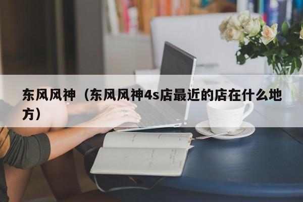 东风风神（东风风神4s店最近的店在什么地方）