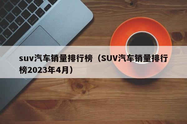 suv汽车销量排行榜（SUV汽车销量排行榜2023年4月）