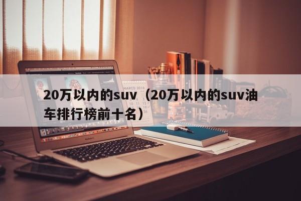 20万以内的suv（20万以内的suv油车排行榜前十名）