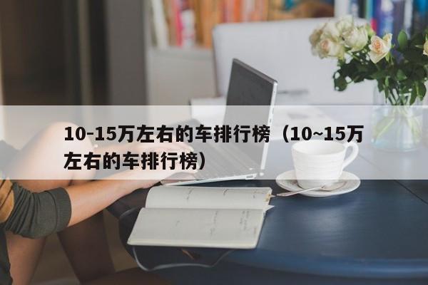 10-15万左右的车排行榜（10~15万左右的车排行榜）
