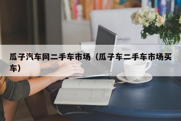 瓜子汽车网二手车市场（瓜子车二手车市场买车）