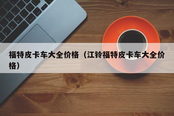 福特皮卡车大全价格（江铃福特皮卡车大全价格）