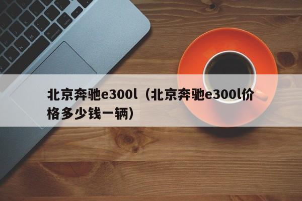 北京奔驰e300l（北京奔驰e300l价格多少钱一辆）