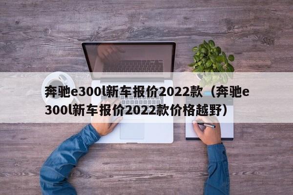 奔驰e300l新车报价2022款（奔驰e300l新车报价2022款价格越野）