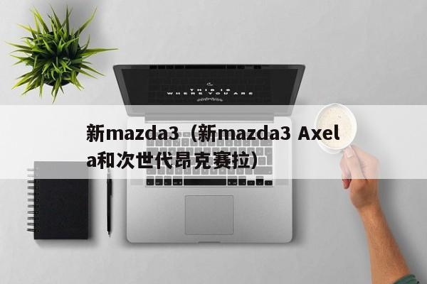 新mazda3（新mazda3 Axela和次世代昂克赛拉）