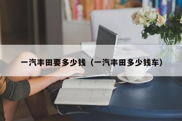 一汽丰田要多少钱（一汽丰田多少钱车）