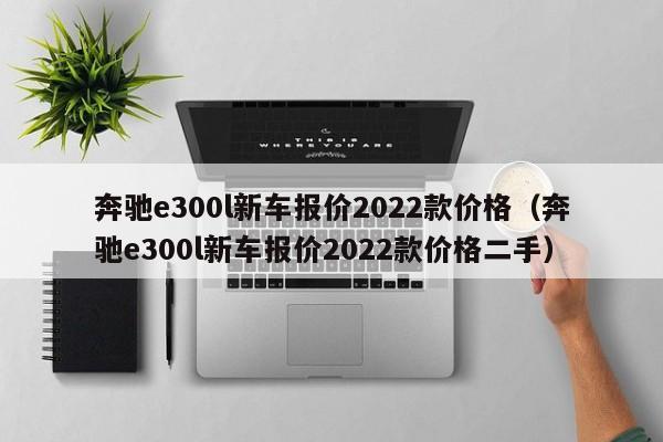 奔驰e300l新车报价2022款价格（奔驰e300l新车报价2022款价格二手）