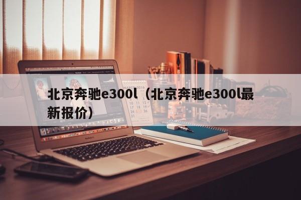 北京奔驰e300l（北京奔驰e300l最新报价）